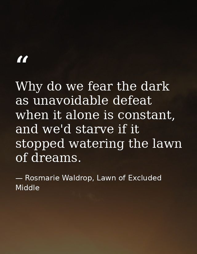 Why do we fear the dark as unavoidable defeat when it alone is constant, and we'd starve if it stopped watering the lawn — Rosmarie Waldrop, Lawn of Excluded Middle