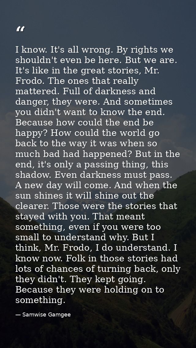 I know. It's all wrong. By rights we shouldn't even be here. But we are. It's like in the great stories, Mr. Frodo. The  — Samwise Gamgee