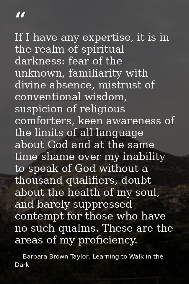If I have any expertise, it is in the realm of spiritual darkness: fear of the unknown, familiarity with divine absence, — Barbara Brown Taylor, Learning to Walk in the Dark