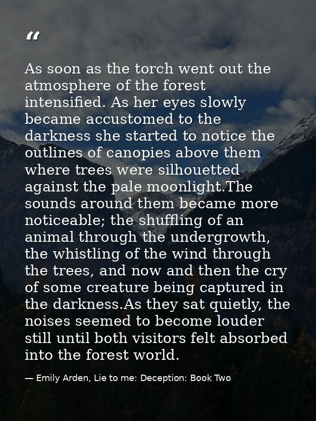 As soon as the torch went out the atmosphere of the forest intensified. As her eyes slowly became accustomed to the dark — Emily Arden, Lie to me: Deception: Book Two