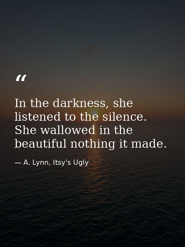 In the darkness, she listened to the silence. She wallowed in the beautiful nothing it made. — A. Lynn, Itsy's Ugly