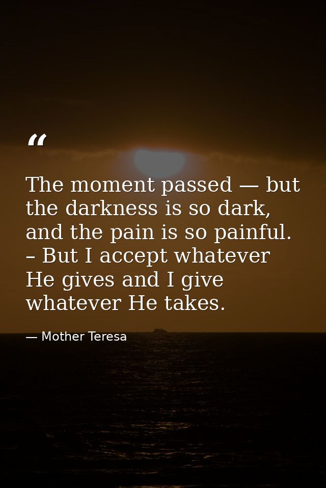 The moment passed — but the darkness is so dark, and the pain is so painful. – But I accept whatever He gives and I give — Mother Teresa
