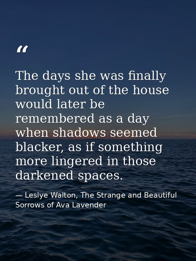 The days she was finally brought out of the house would later be remembered as a day when shadows seemed blacker, as if  — Leslye Walton, The Strange and Beautiful Sorrows of Ava Lavender