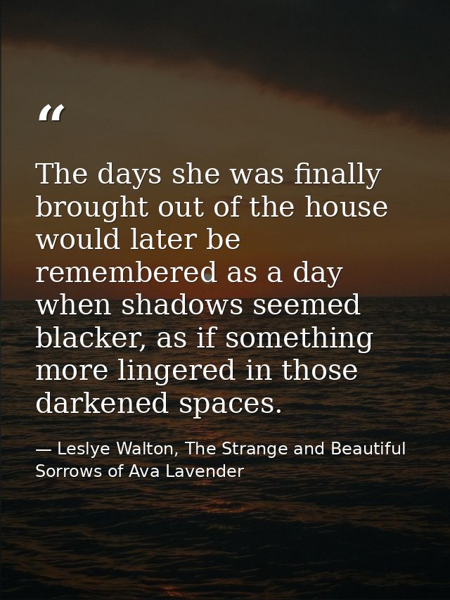 The days she was finally brought out of the house would later be remembered as a day when shadows seemed blacker, as if  — Leslye Walton, The Strange and Beautiful Sorrows of Ava Lavender