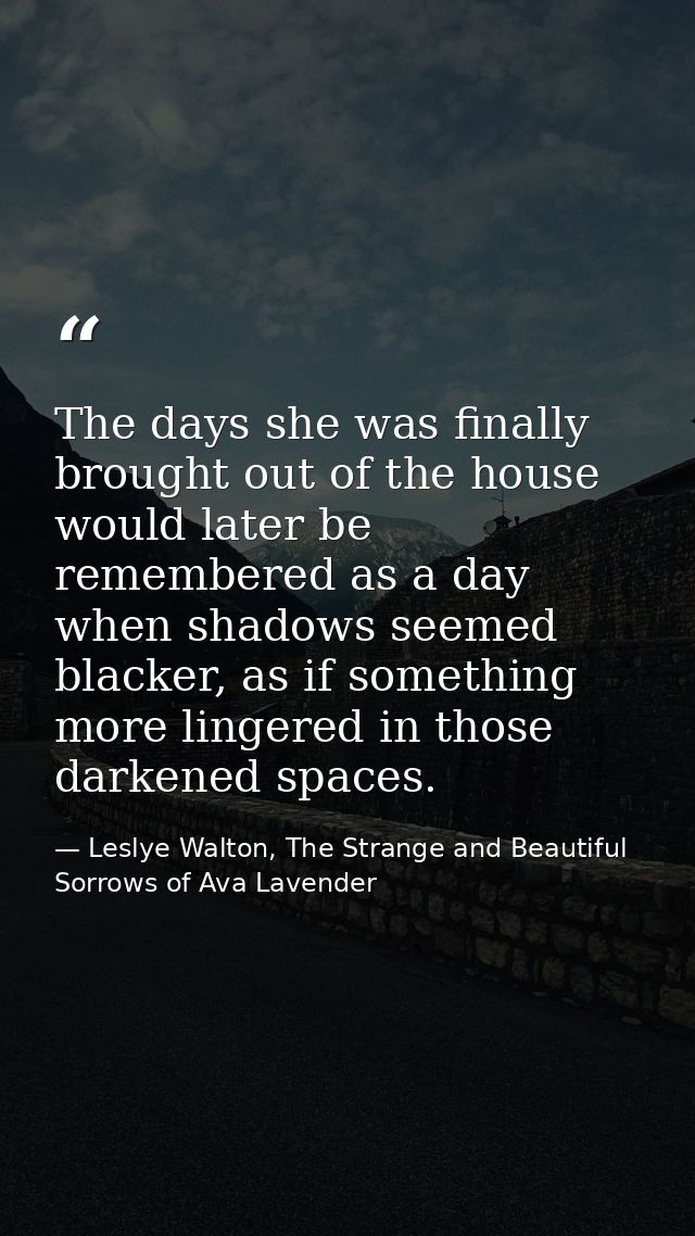 The days she was finally brought out of the house would later be remembered as a day when shadows seemed blacker, as if  — Leslye Walton, The Strange and Beautiful Sorrows of Ava Lavender