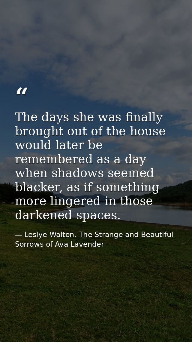 The days she was finally brought out of the house would later be remembered as a day when shadows seemed blacker, as if  — Leslye Walton, The Strange and Beautiful Sorrows of Ava Lavender
