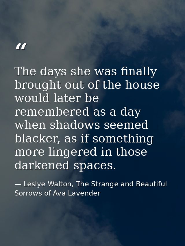 The days she was finally brought out of the house would later be remembered as a day when shadows seemed blacker, as if  — Leslye Walton, The Strange and Beautiful Sorrows of Ava Lavender