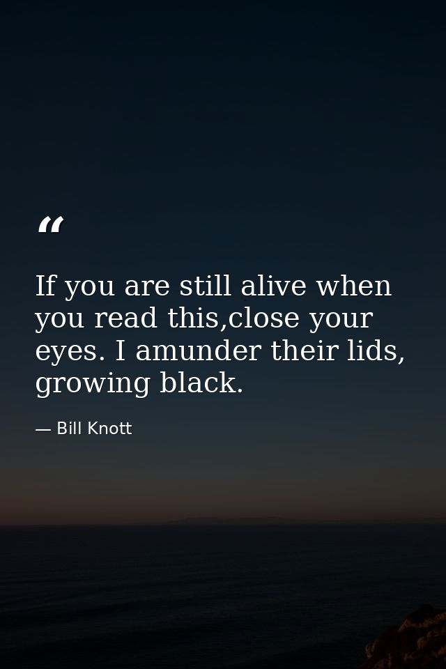 If you are still alive when you read this,close your eyes. I amunder their lids, growing black. — Bill Knott