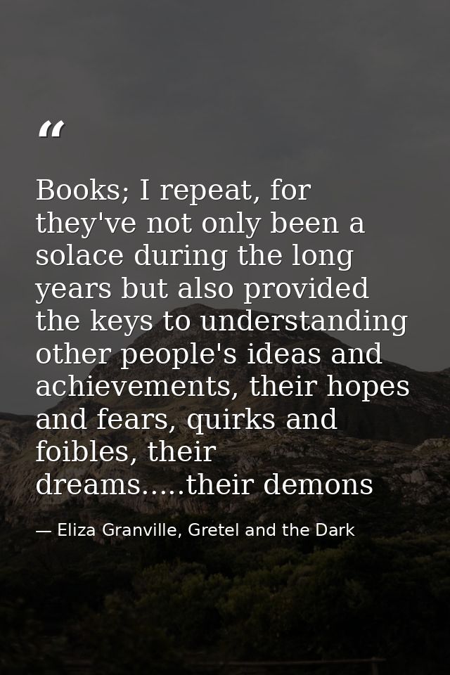Books; I repeat, for they've not only been a solace during the long years but also provided the keys to understanding ot — Eliza Granville, Gretel and the Dark