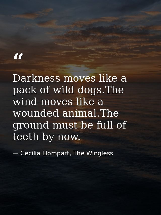 Darkness moves like a pack of wild dogs.The wind moves like a wounded animal.The ground must be full of teeth by now. — Cecilia Llompart, The Wingless