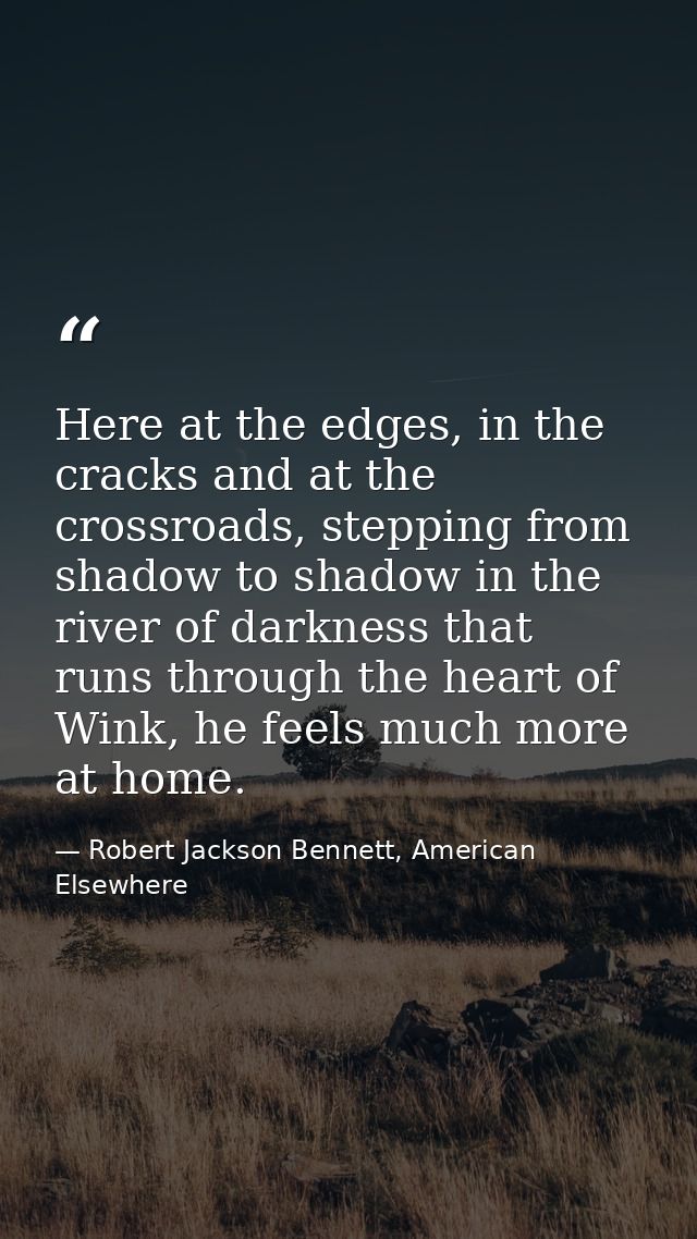 Here at the edges, in the cracks and at the crossroads, stepping from shadow to shadow in the river of darkness that run — Robert Jackson Bennett, American Elsewhere