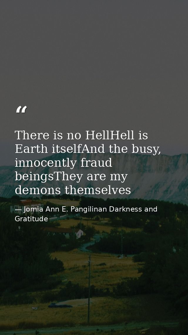 There is no HellHell is Earth itselfAnd the busy, innocently fraud beingsThey are my demons themselves — Jomia Ann E. Pangilinan Darkness and Gratitude