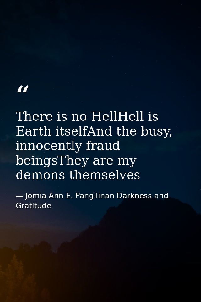 There is no HellHell is Earth itselfAnd the busy, innocently fraud beingsThey are my demons themselves — Jomia Ann E. Pangilinan Darkness and Gratitude