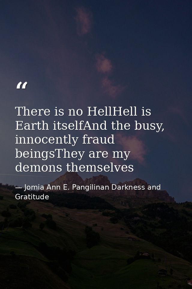 There is no HellHell is Earth itselfAnd the busy, innocently fraud beingsThey are my demons themselves — Jomia Ann E. Pangilinan Darkness and Gratitude