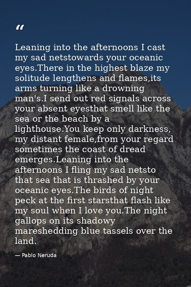 Leaning into the afternoons I cast my sad netstowards your oceanic eyes.There in the highest blaze my solitude lengthens — Pablo Neruda