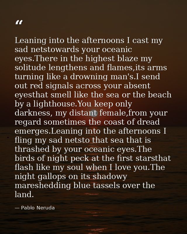 Leaning into the afternoons I cast my sad netstowards your oceanic eyes.There in the highest blaze my solitude lengthens — Pablo Neruda