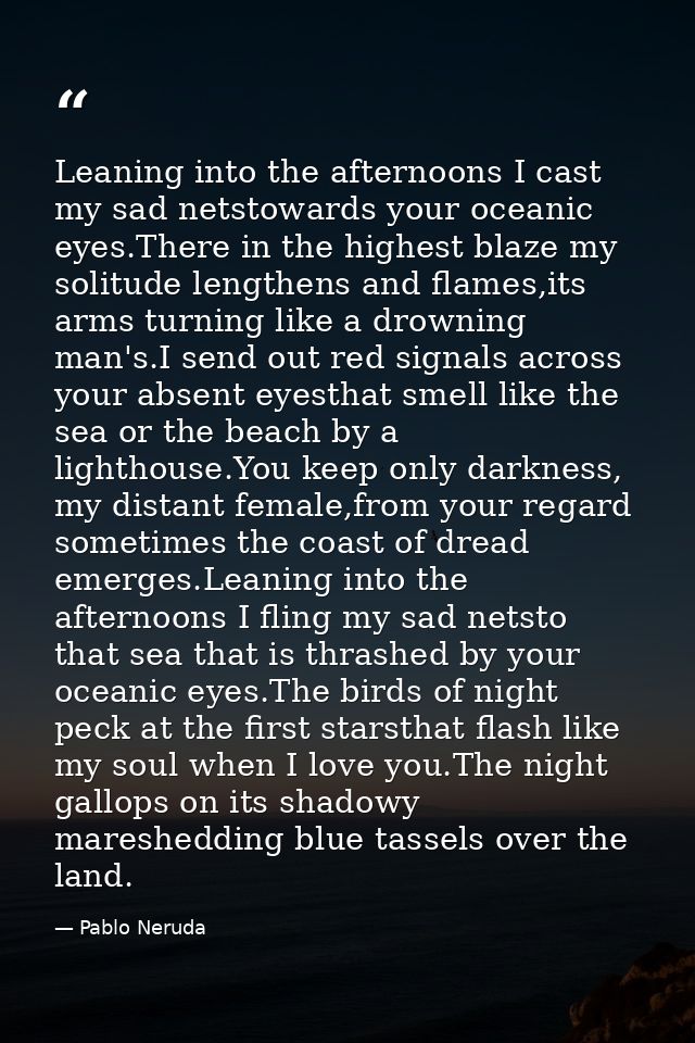 Leaning into the afternoons I cast my sad netstowards your oceanic eyes.There in the highest blaze my solitude lengthens — Pablo Neruda