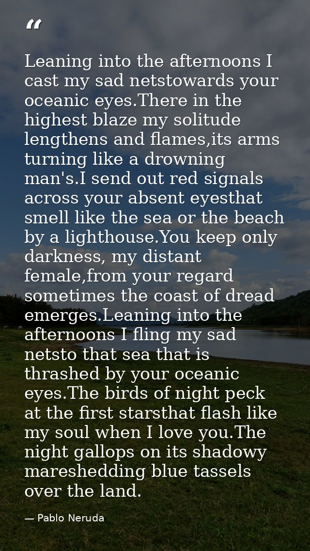 Leaning into the afternoons I cast my sad netstowards your oceanic eyes.There in the highest blaze my solitude lengthens — Pablo Neruda