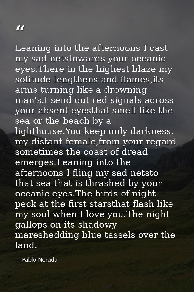 Leaning into the afternoons I cast my sad netstowards your oceanic eyes.There in the highest blaze my solitude lengthens — Pablo Neruda