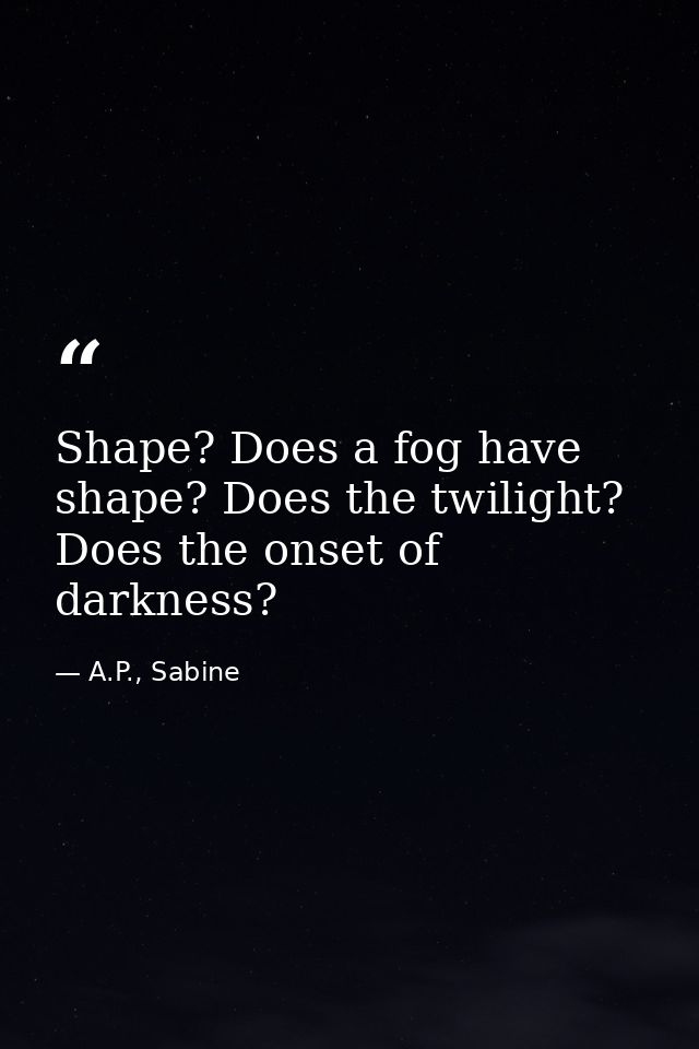 Shape? Does a fog have shape? Does the twilight? Does the onset of darkness? — A.P., Sabine