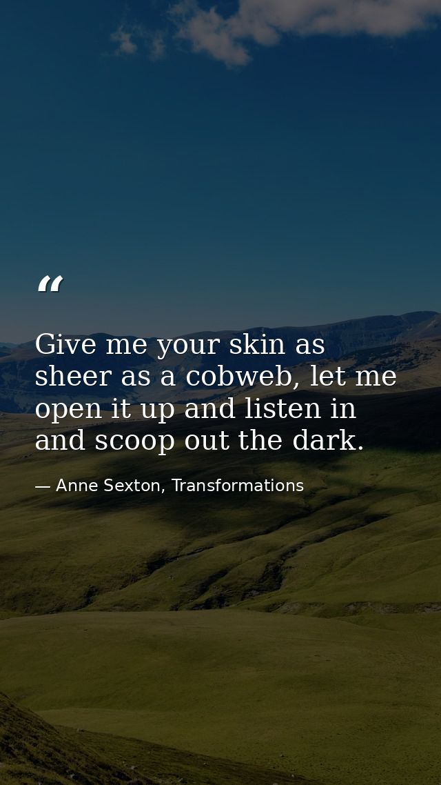 Give me your skin as sheer as a cobweb, let me open it up and listen in and scoop out the dark. — Anne Sexton, Transformations