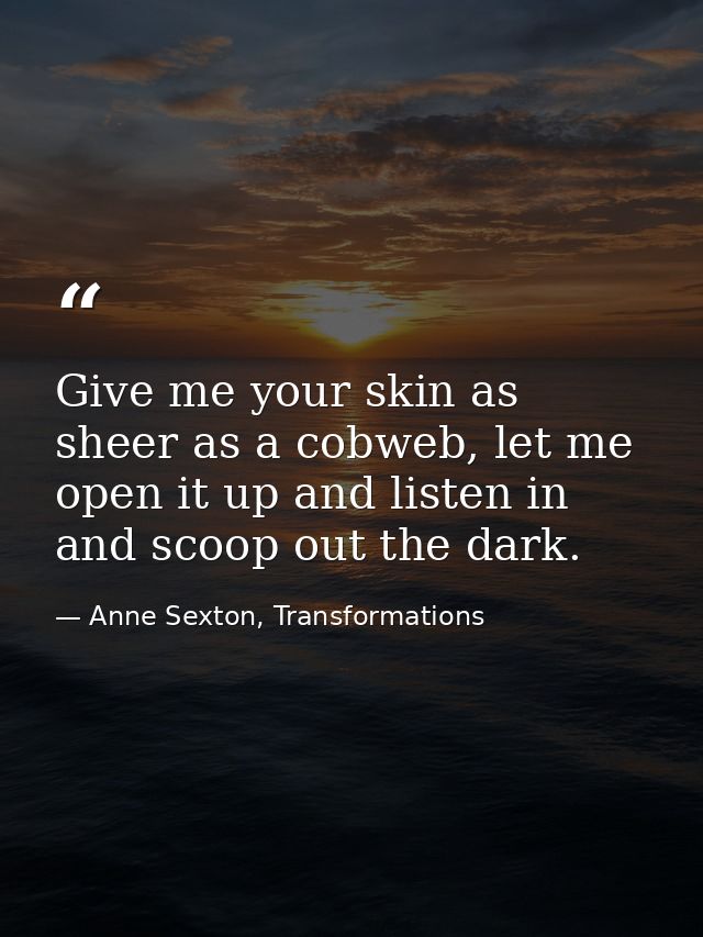 Give me your skin as sheer as a cobweb, let me open it up and listen in and scoop out the dark. — Anne Sexton, Transformations