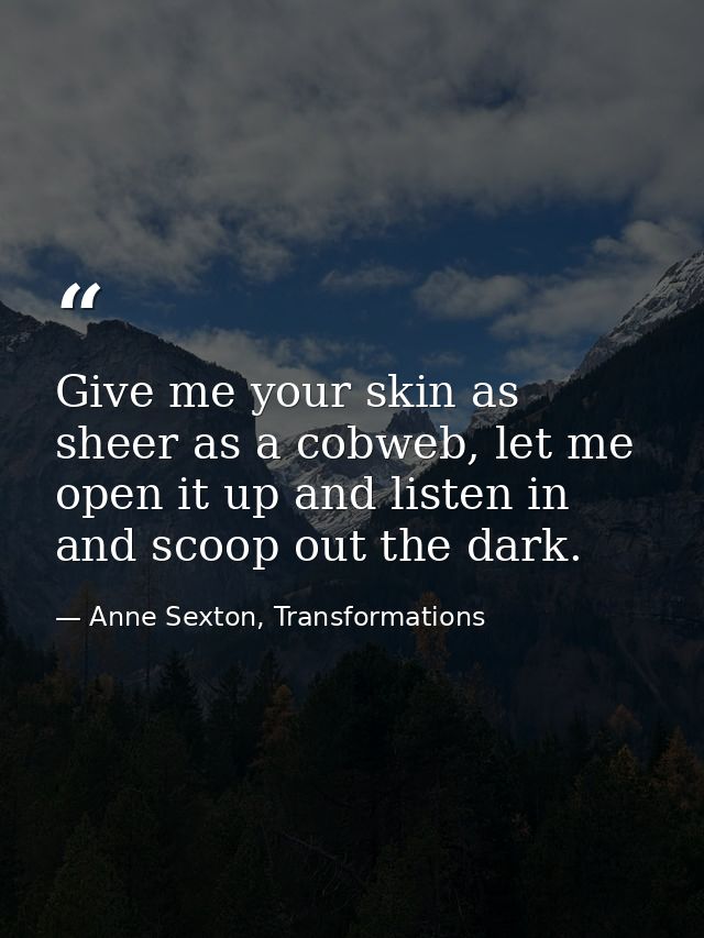Give me your skin as sheer as a cobweb, let me open it up and listen in and scoop out the dark. — Anne Sexton, Transformations