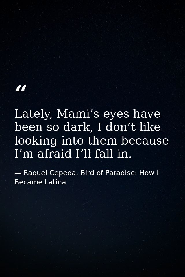 Lately, Mami’s eyes have been so dark, I don’t like looking into them because I’m afraid I’ll fall in. — Raquel Cepeda, Bird of Paradise: How I Became Latina
