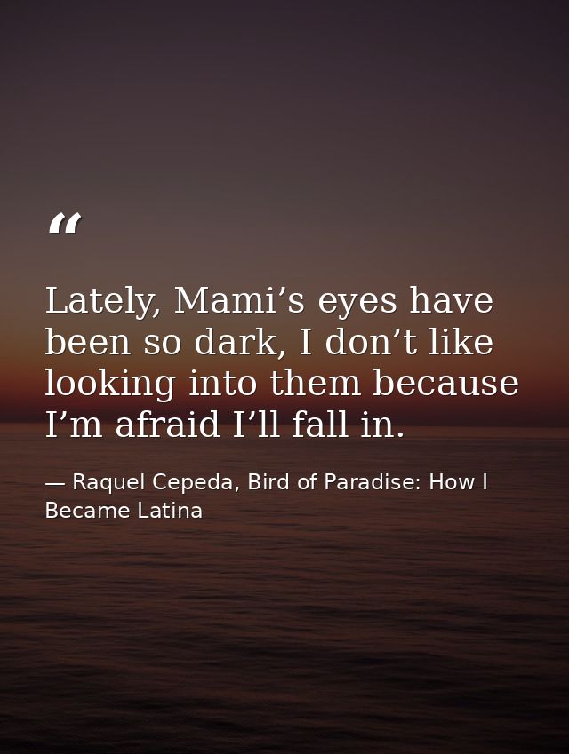 Lately, Mami’s eyes have been so dark, I don’t like looking into them because I’m afraid I’ll fall in. — Raquel Cepeda, Bird of Paradise: How I Became Latina