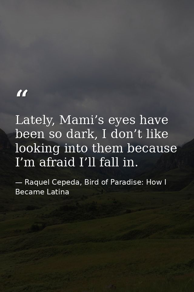 Lately, Mami’s eyes have been so dark, I don’t like looking into them because I’m afraid I’ll fall in. — Raquel Cepeda, Bird of Paradise: How I Became Latina