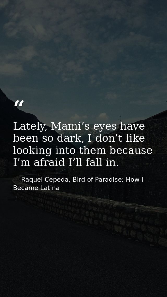 Lately, Mami’s eyes have been so dark, I don’t like looking into them because I’m afraid I’ll fall in. — Raquel Cepeda, Bird of Paradise: How I Became Latina