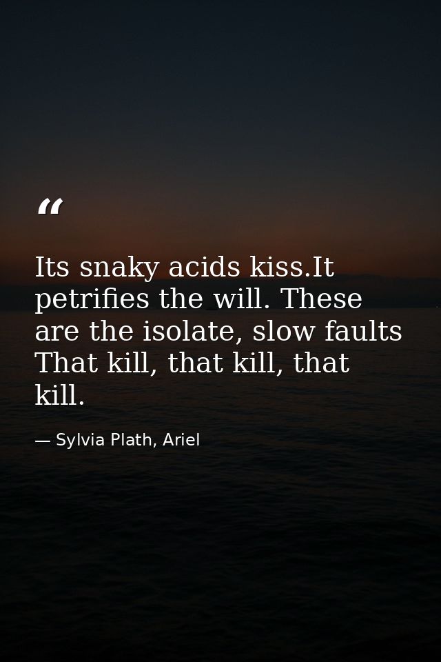 Its snaky acids kiss.It petrifies the will. These are the isolate, slow faults That kill, that kill, that kill. — Sylvia Plath, Ariel