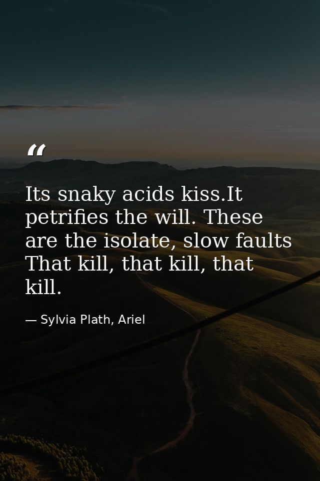 Its snaky acids kiss.It petrifies the will. These are the isolate, slow faults That kill, that kill, that kill. — Sylvia Plath, Ariel
