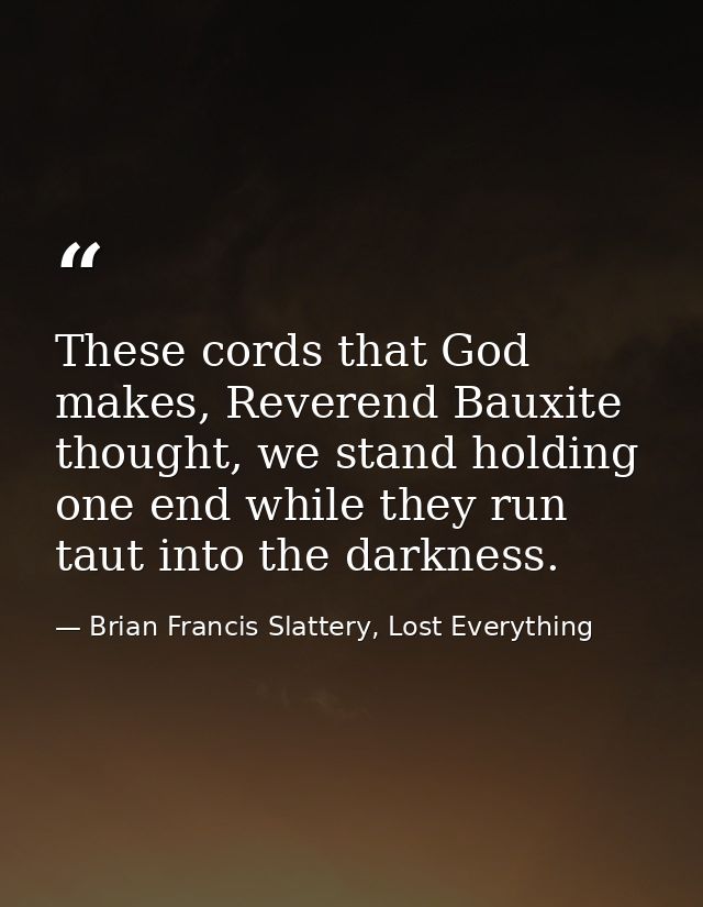 These cords that God makes, Reverend Bauxite thought, we stand holding one end while they run taut into the darkness. — Brian Francis Slattery, Lost Everything