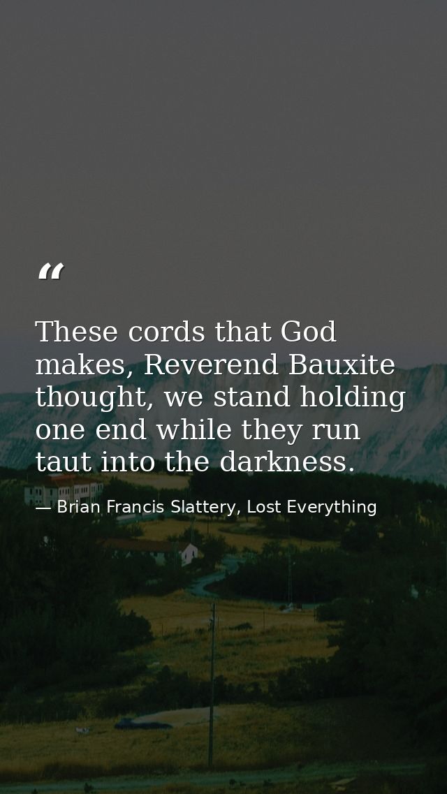 These cords that God makes, Reverend Bauxite thought, we stand holding one end while they run taut into the darkness. — Brian Francis Slattery, Lost Everything