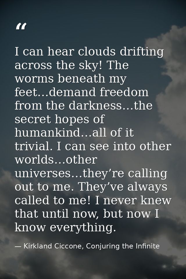 I can hear clouds drifting across the sky! The worms beneath my feet…demand freedom from the darkness…the secret hopes o — Kirkland Ciccone, Conjuring the Infinite