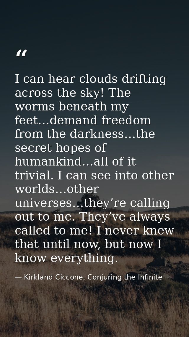 I can hear clouds drifting across the sky! The worms beneath my feet…demand freedom from the darkness…the secret hopes o — Kirkland Ciccone, Conjuring the Infinite