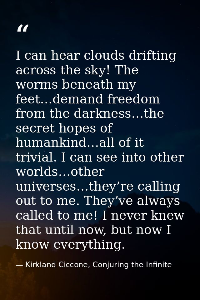 I can hear clouds drifting across the sky! The worms beneath my feet…demand freedom from the darkness…the secret hopes o — Kirkland Ciccone, Conjuring the Infinite