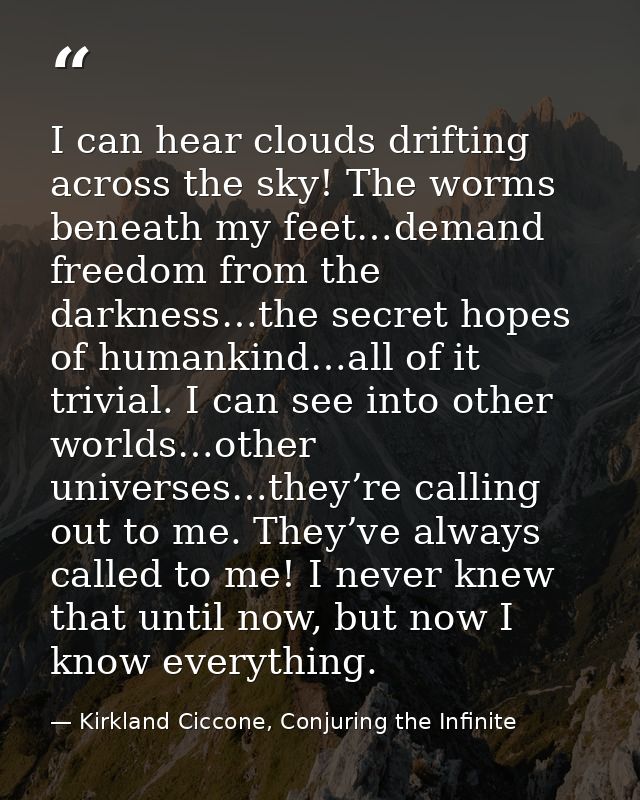 I can hear clouds drifting across the sky! The worms beneath my feet…demand freedom from the darkness…the secret hopes o — Kirkland Ciccone, Conjuring the Infinite