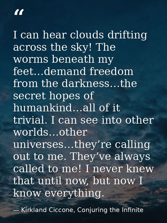 I can hear clouds drifting across the sky! The worms beneath my feet…demand freedom from the darkness…the secret hopes o — Kirkland Ciccone, Conjuring the Infinite