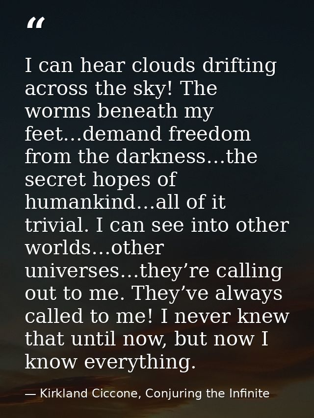 I can hear clouds drifting across the sky! The worms beneath my feet…demand freedom from the darkness…the secret hopes o — Kirkland Ciccone, Conjuring the Infinite