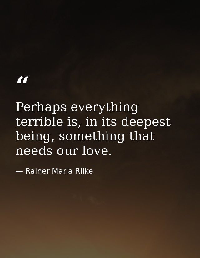 Perhaps everything terrible is, in its deepest being, something that needs our love. — Rainer Maria Rilke