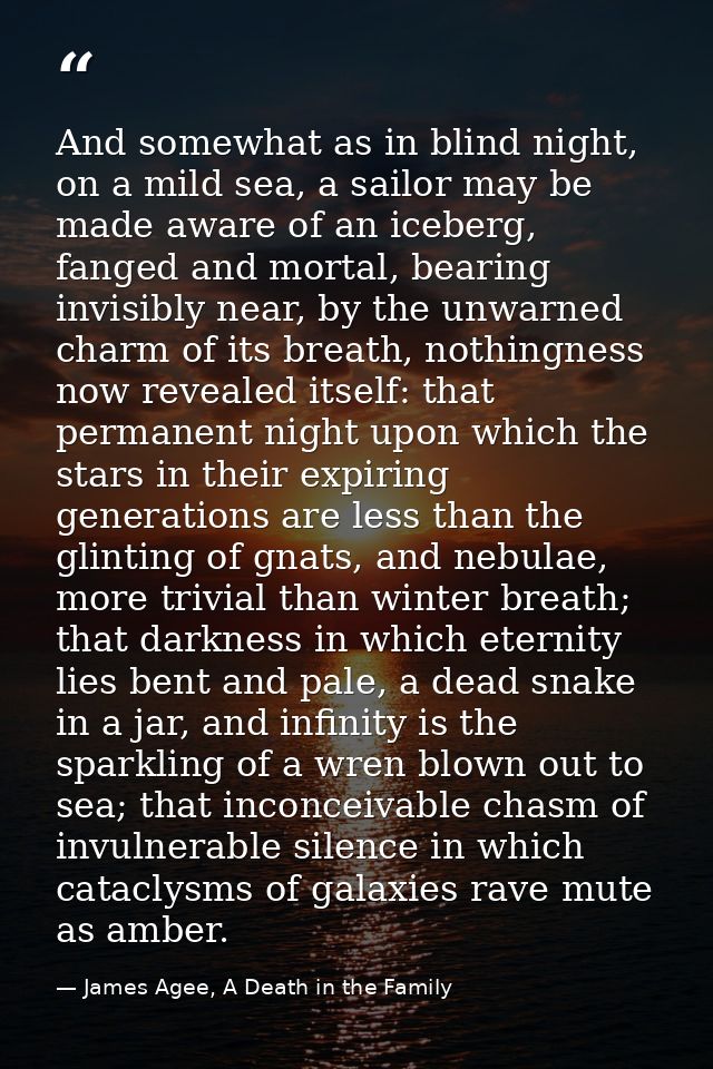 And somewhat as in blind night, on a mild sea, a sailor may be made aware of an iceberg, fanged and mortal, bearing invi — James Agee, A Death in the Family