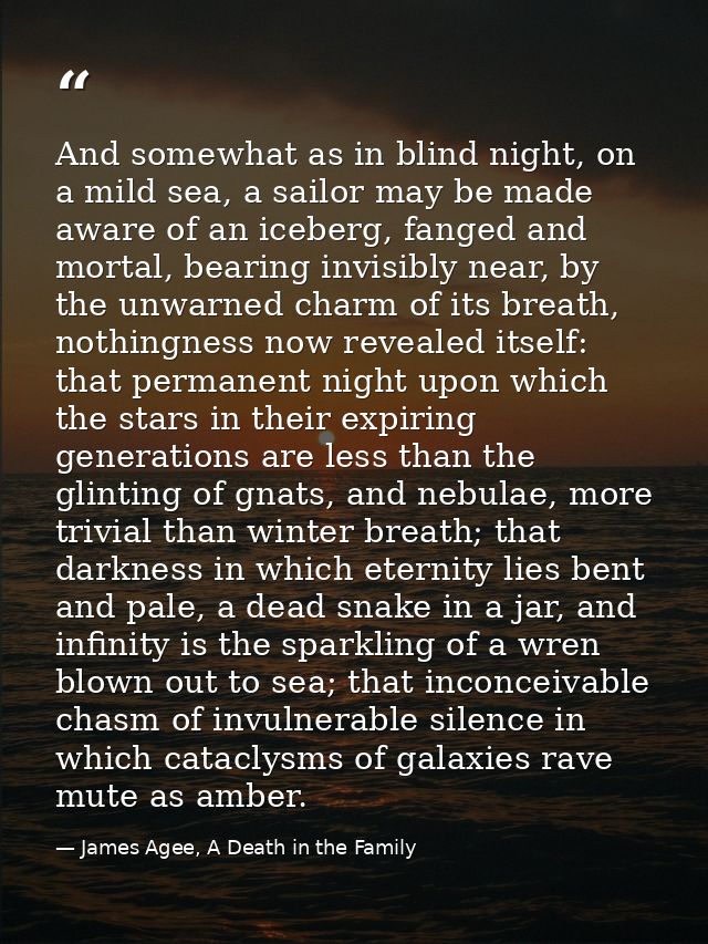 And somewhat as in blind night, on a mild sea, a sailor may be made aware of an iceberg, fanged and mortal, bearing invi — James Agee, A Death in the Family