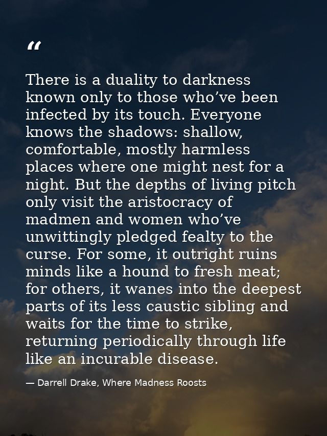 There is a duality to darkness known only to those who’ve been infected by its touch. Everyone knows the shadows: shallo — Darrell Drake, Where Madness Roosts