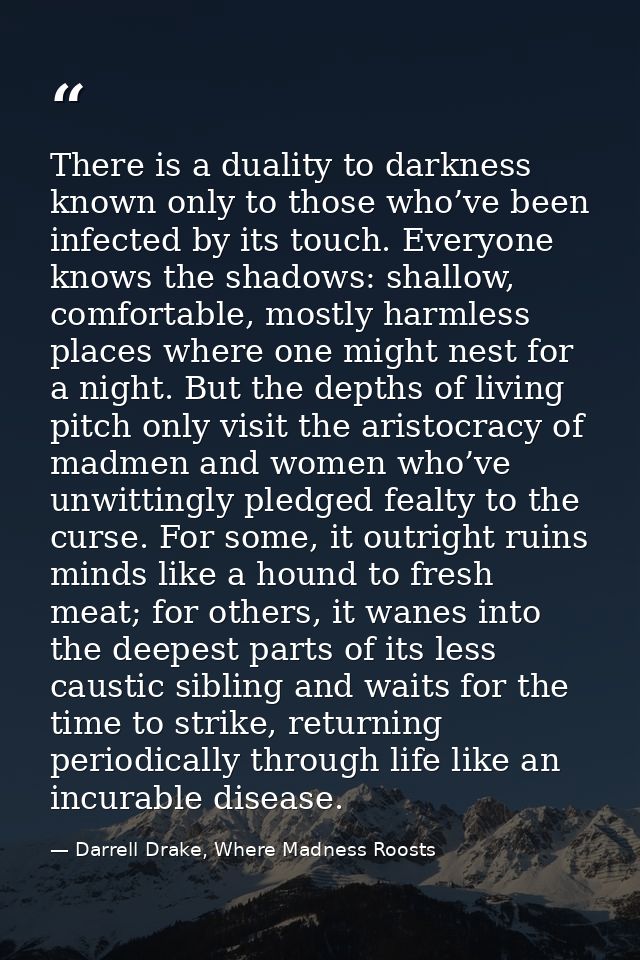 There is a duality to darkness known only to those who’ve been infected by its touch. Everyone knows the shadows: shallo — Darrell Drake, Where Madness Roosts