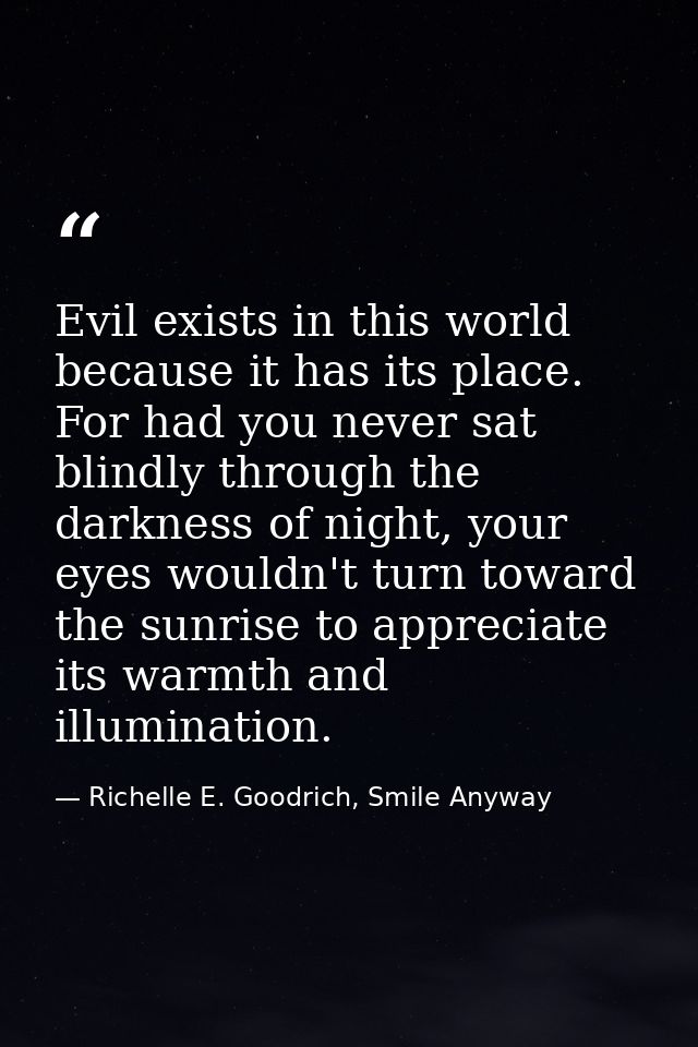 Evil exists in this world because it has its place. For had you never sat blindly through the darkness of night, your ey — Richelle E. Goodrich, Smile Anyway
