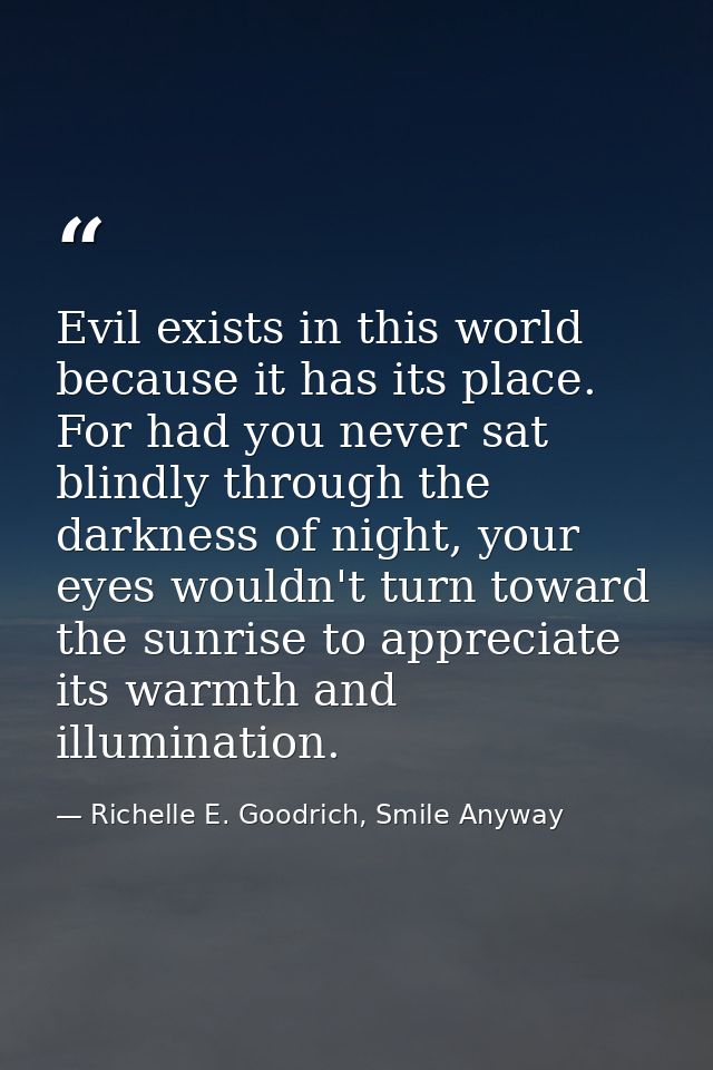 Evil exists in this world because it has its place. For had you never sat blindly through the darkness of night, your ey — Richelle E. Goodrich, Smile Anyway