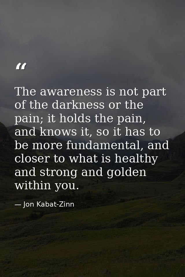 The awareness is not part of the darkness or the pain; it holds the pain, and knows it, so it has to be more fundamental — Jon Kabat-Zinn