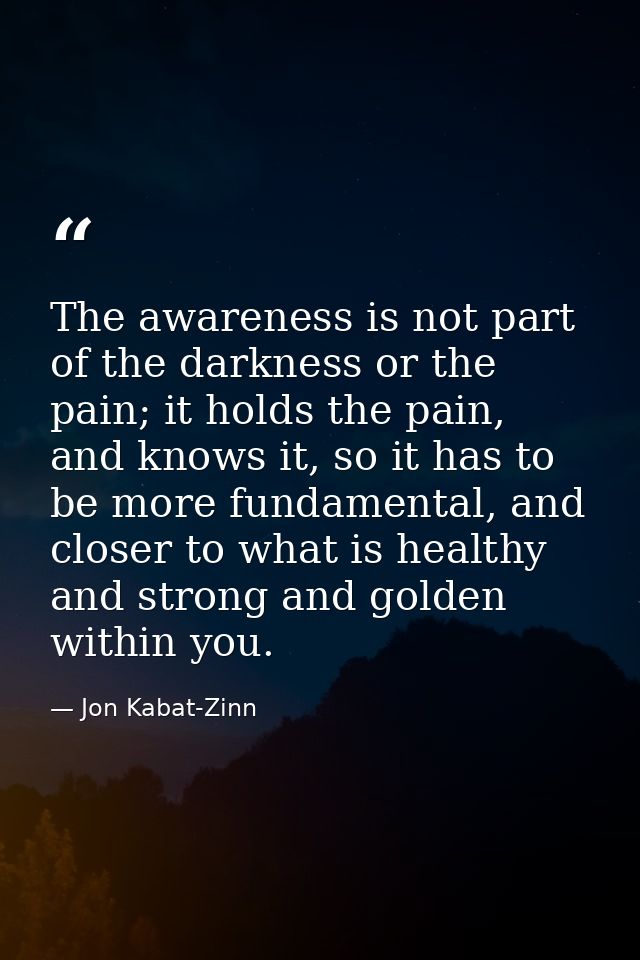 The awareness is not part of the darkness or the pain; it holds the pain, and knows it, so it has to be more fundamental — Jon Kabat-Zinn